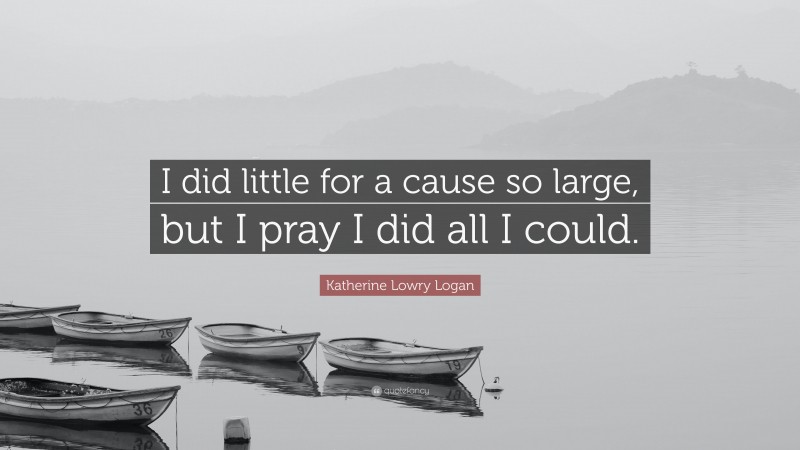 Katherine Lowry Logan Quote: “I did little for a cause so large, but I pray I did all I could.”