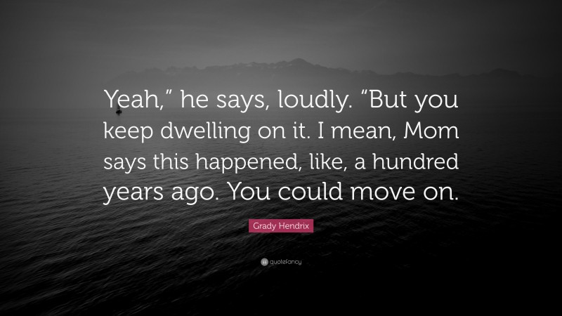 Grady Hendrix Quote: “Yeah,” he says, loudly. “But you keep dwelling on it. I mean, Mom says this happened, like, a hundred years ago. You could move on.”