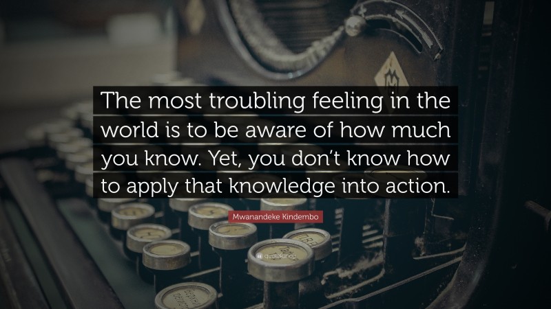 Mwanandeke Kindembo Quote: “The most troubling feeling in the world is to be aware of how much you know. Yet, you don’t know how to apply that knowledge into action.”