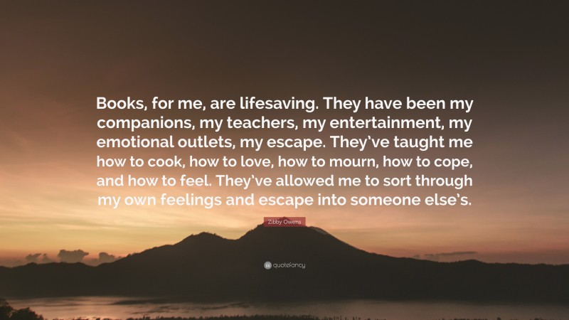 Zibby Owens Quote: “Books, for me, are lifesaving. They have been my companions, my teachers, my entertainment, my emotional outlets, my escape. They’ve taught me how to cook, how to love, how to mourn, how to cope, and how to feel. They’ve allowed me to sort through my own feelings and escape into someone else’s.”