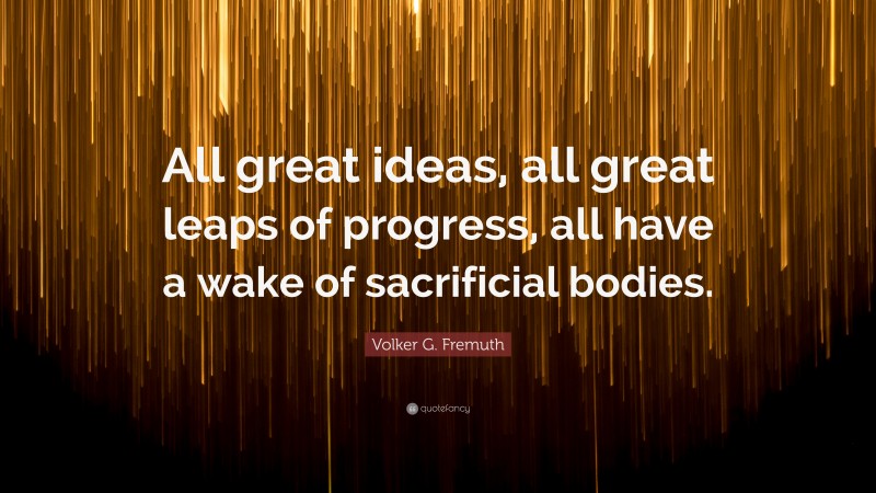 Volker G. Fremuth Quote: “All great ideas, all great leaps of progress, all have a wake of sacrificial bodies.”