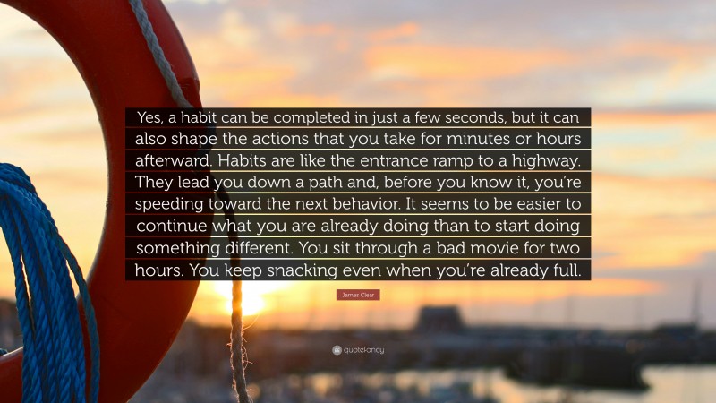 James Clear Quote: “Yes, a habit can be completed in just a few seconds, but it can also shape the actions that you take for minutes or hours afterward. Habits are like the entrance ramp to a highway. They lead you down a path and, before you know it, you’re speeding toward the next behavior. It seems to be easier to continue what you are already doing than to start doing something different. You sit through a bad movie for two hours. You keep snacking even when you’re already full.”