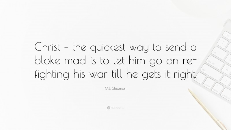 M.L. Stedman Quote: “Christ – the quickest way to send a bloke mad is to let him go on re-fighting his war till he gets it right.”