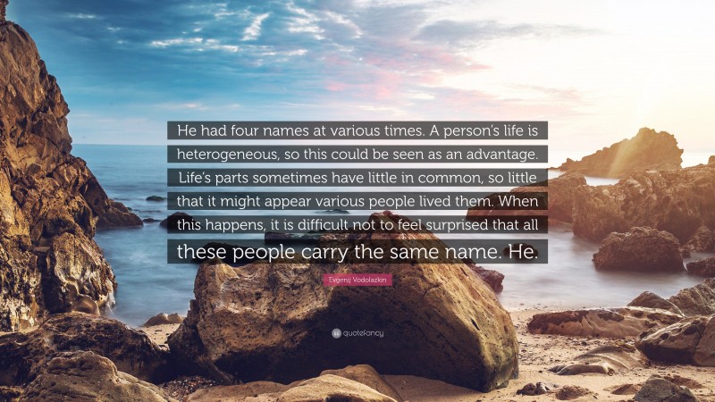 Evgenij Vodolazkin Quote: “He had four names at various times. A person’s life is heterogeneous, so this could be seen as an advantage. Life’s parts sometimes have little in common, so little that it might appear various people lived them. When this happens, it is difficult not to feel surprised that all these people carry the same name. He.”