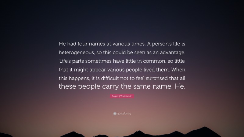 Evgenij Vodolazkin Quote: “He had four names at various times. A person’s life is heterogeneous, so this could be seen as an advantage. Life’s parts sometimes have little in common, so little that it might appear various people lived them. When this happens, it is difficult not to feel surprised that all these people carry the same name. He.”