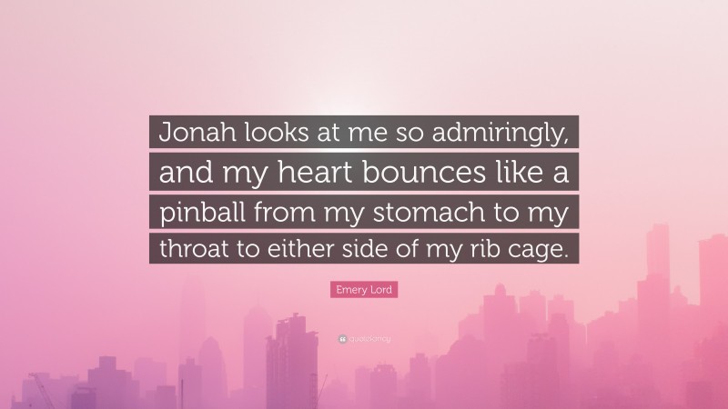 Emery Lord Quote: “Jonah looks at me so admiringly, and my heart bounces like a pinball from my stomach to my throat to either side of my rib cage.”