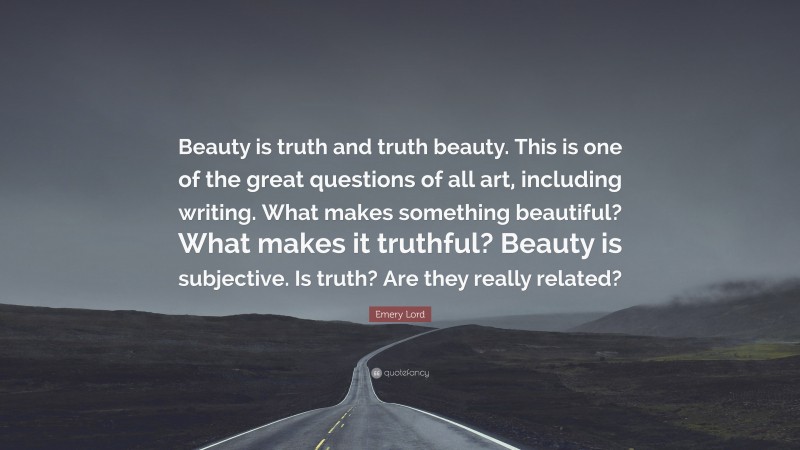 Emery Lord Quote: “Beauty is truth and truth beauty. This is one of the great questions of all art, including writing. What makes something beautiful? What makes it truthful? Beauty is subjective. Is truth? Are they really related?”