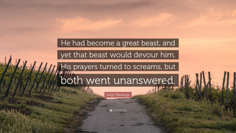 Leigh Bardugo Quote: “He had become a great beast, and yet that beast would devour him. His prayers turned to screams, but both went unanswered.”