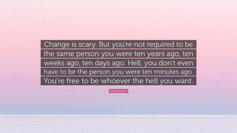 Julie Johnson Quote: “Change is scary. But you’re not required to be the same person you were ten years ago, ten weeks ago, ten days ago. Hell, you don’t even have to be the person you were ten minutes ago. You’re free to be whoever the hell you want.”