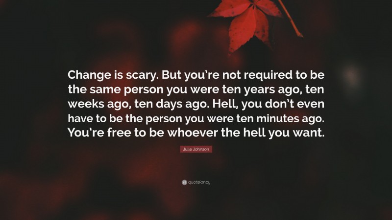 Julie Johnson Quote: “Change is scary. But you’re not required to be the same person you were ten years ago, ten weeks ago, ten days ago. Hell, you don’t even have to be the person you were ten minutes ago. You’re free to be whoever the hell you want.”