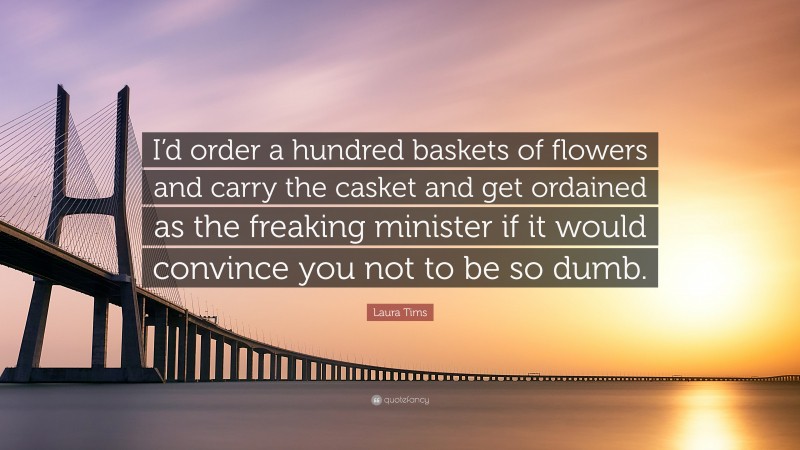 Laura Tims Quote: “I’d order a hundred baskets of flowers and carry the casket and get ordained as the freaking minister if it would convince you not to be so dumb.”