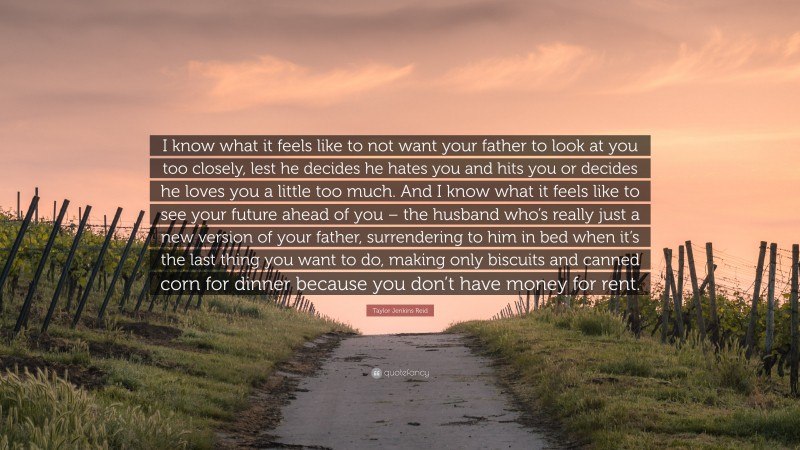 Taylor Jenkins Reid Quote: “I know what it feels like to not want your father to look at you too closely, lest he decides he hates you and hits you or decides he loves you a little too much. And I know what it feels like to see your future ahead of you – the husband who’s really just a new version of your father, surrendering to him in bed when it’s the last thing you want to do, making only biscuits and canned corn for dinner because you don’t have money for rent.”