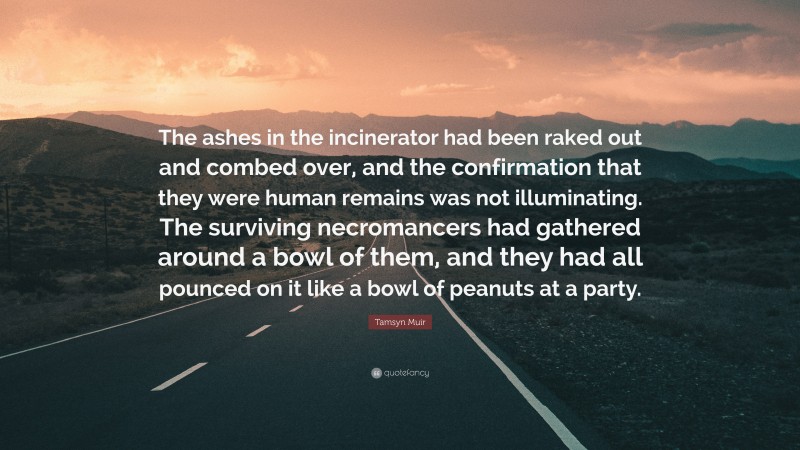 Tamsyn Muir Quote: “The ashes in the incinerator had been raked out and combed over, and the confirmation that they were human remains was not illuminating. The surviving necromancers had gathered around a bowl of them, and they had all pounced on it like a bowl of peanuts at a party.”