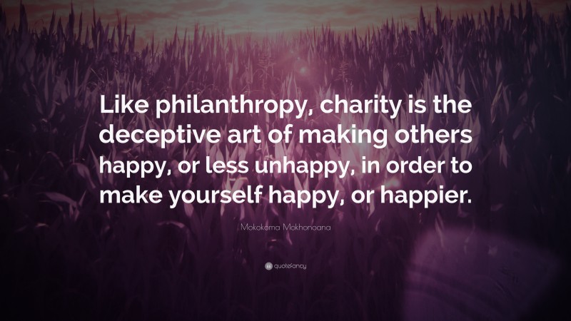 Mokokoma Mokhonoana Quote: “Like philanthropy, charity is the deceptive art of making others happy, or less unhappy, in order to make yourself happy, or happier.”