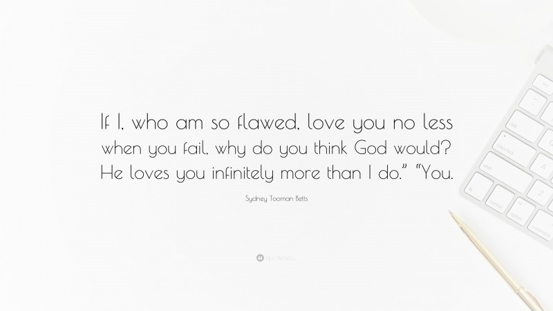 Sydney Tooman Betts Quote: “If I, who am so flawed, love you no less when you fail, why do you think God would? He loves you infinitely more than I do.” “You.”