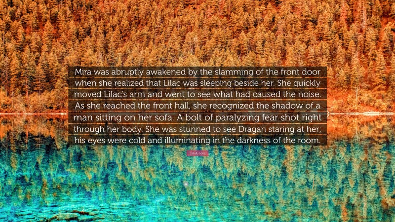 Lali A. Love Quote: “Mira was abruptly awakened by the slamming of the front door when she realized that Lilac was sleeping beside her. She quickly moved Lilac’s arm and went to see what had caused the noise. As she reached the front hall, she recognized the shadow of a man sitting on her sofa. A bolt of paralyzing fear shot right through her body. She was stunned to see Dragan staring at her; his eyes were cold and illuminating in the darkness of the room.”