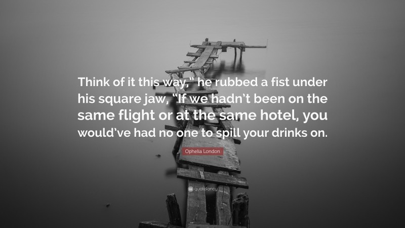 Ophelia London Quote: “Think of it this way,” he rubbed a fist under his square jaw, “If we hadn’t been on the same flight or at the same hotel, you would’ve had no one to spill your drinks on.”