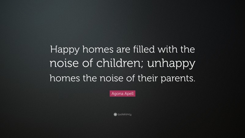 Agona Apell Quote: “Happy homes are filled with the noise of children; unhappy homes the noise of their parents.”