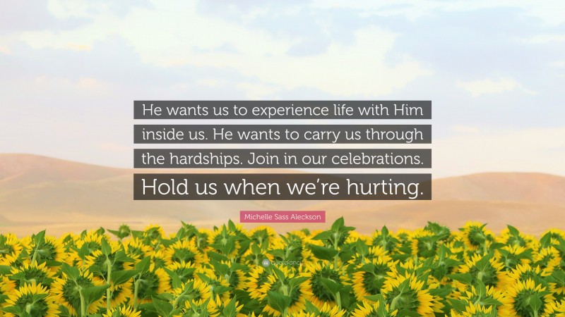 Michelle Sass Aleckson Quote: “He wants us to experience life with Him inside us. He wants to carry us through the hardships. Join in our celebrations. Hold us when we’re hurting.”