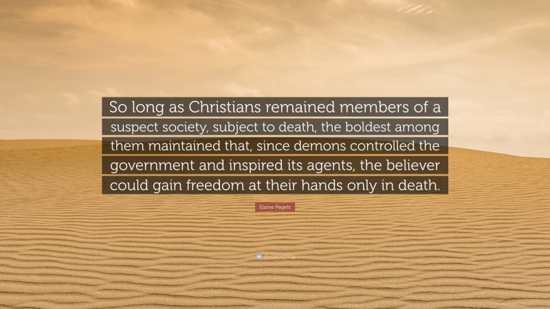 Elaine Pagels Quote: “So long as Christians remained members of a suspect society, subject to death, the boldest among them maintained that, since demons controlled the government and inspired its agents, the believer could gain freedom at their hands only in death.”