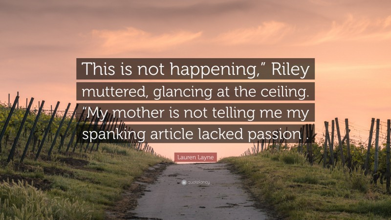 Lauren Layne Quote: “This is not happening,” Riley muttered, glancing at the ceiling. “My mother is not telling me my spanking article lacked passion .”