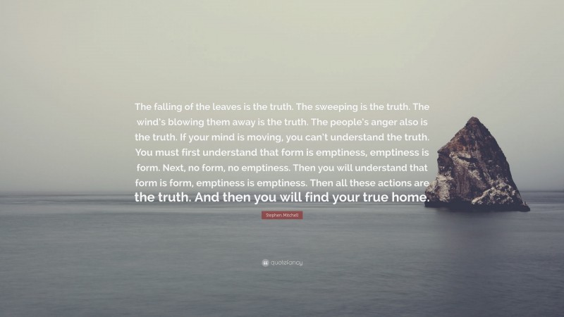 Stephen Mitchell Quote: “The falling of the leaves is the truth. The sweeping is the truth. The wind’s blowing them away is the truth. The people’s anger also is the truth. If your mind is moving, you can’t understand the truth. You must first understand that form is emptiness, emptiness is form. Next, no form, no emptiness. Then you will understand that form is form, emptiness is emptiness. Then all these actions are the truth. And then you will find your true home.”