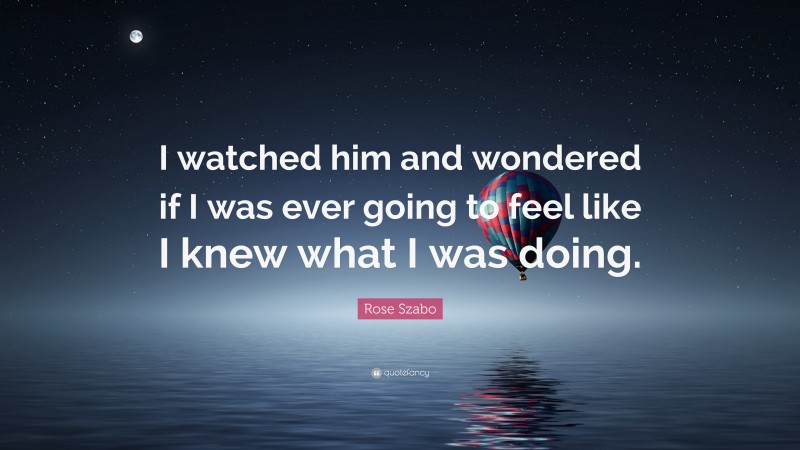 Rose Szabo Quote: “I watched him and wondered if I was ever going to feel like I knew what I was doing.”