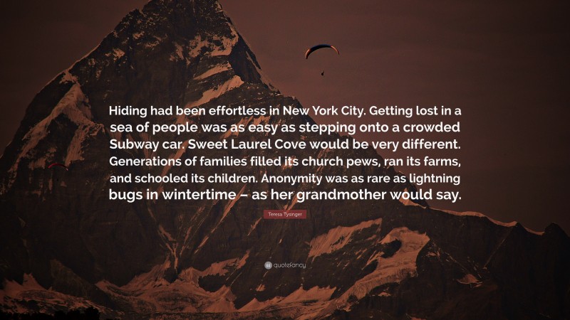 Teresa Tysinger Quote: “Hiding had been effortless in New York City. Getting lost in a sea of people was as easy as stepping onto a crowded Subway car. Sweet Laurel Cove would be very different. Generations of families filled its church pews, ran its farms, and schooled its children. Anonymity was as rare as lightning bugs in wintertime – as her grandmother would say.”