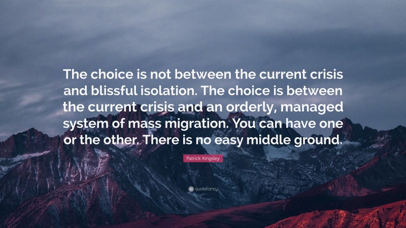 Patrick Kingsley Quote: “The choice is not between the current crisis and blissful isolation. The choice is between the current crisis and an orderly, managed system of mass migration. You can have one or the other. There is no easy middle ground.”