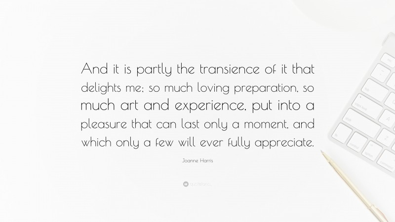 Joanne Harris Quote: “And it is partly the transience of it that delights me; so much loving preparation, so much art and experience, put into a pleasure that can last only a moment, and which only a few will ever fully appreciate.”