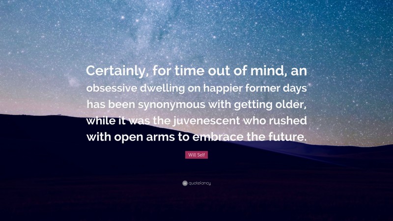 Will Self Quote: “Certainly, for time out of mind, an obsessive dwelling on happier former days has been synonymous with getting older, while it was the juvenescent who rushed with open arms to embrace the future.”