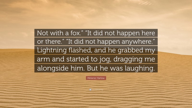 Melanie Harlow Quote: “Not with a fox.” “It did not happen here or there.” “It did not happen anywhere.” Lightning flashed, and he grabbed my arm and started to jog, dragging me alongside him. But he was laughing.”