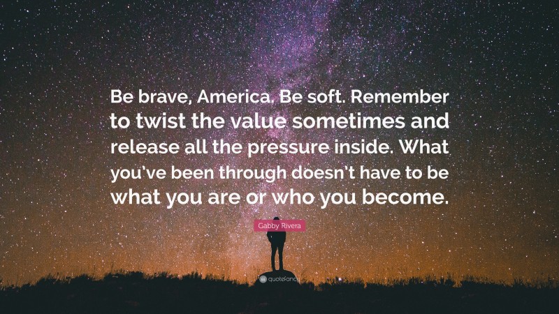 Gabby Rivera Quote: “Be brave, America. Be soft. Remember to twist the value sometimes and release all the pressure inside. What you’ve been through doesn’t have to be what you are or who you become.”