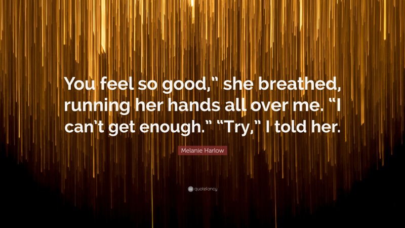 Melanie Harlow Quote: “You feel so good,” she breathed, running her hands all over me. “I can’t get enough.” “Try,” I told her.”