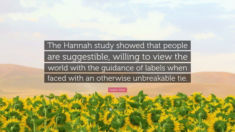 Adam Alter Quote: “The Hannah study showed that people are suggestible, willing to view the world with the guidance of labels when faced with an otherwise unbreakable tie.”