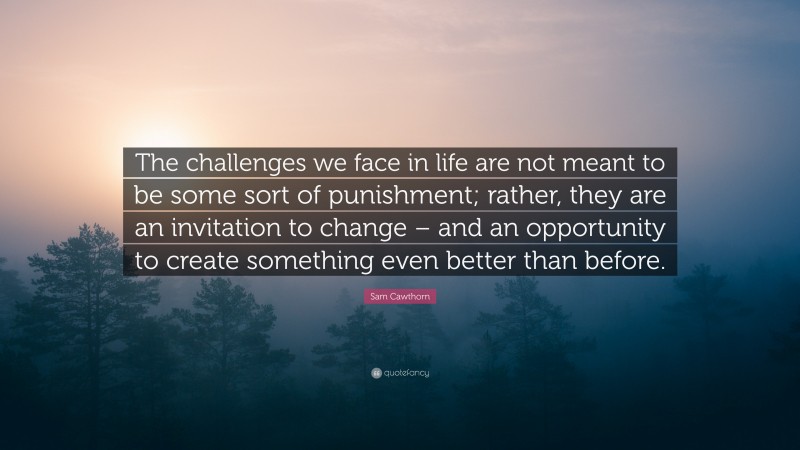 Sam Cawthorn Quote: “The challenges we face in life are not meant to be some sort of punishment; rather, they are an invitation to change – and an opportunity to create something even better than before.”