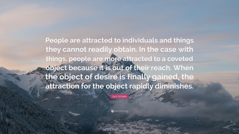 Jack Schafer Quote: “People are attracted to individuals and things they cannot readily obtain. In the case with things, people are more attracted to a coveted object because it is out of their reach. When the object of desire is finally gained, the attraction for the object rapidly diminishes.”