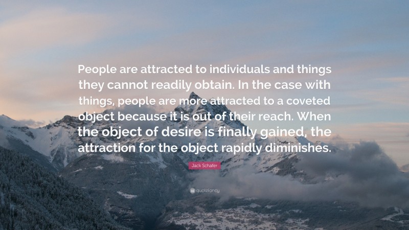 Jack Schafer Quote: “People are attracted to individuals and things they cannot readily obtain. In the case with things, people are more attracted to a coveted object because it is out of their reach. When the object of desire is finally gained, the attraction for the object rapidly diminishes.”