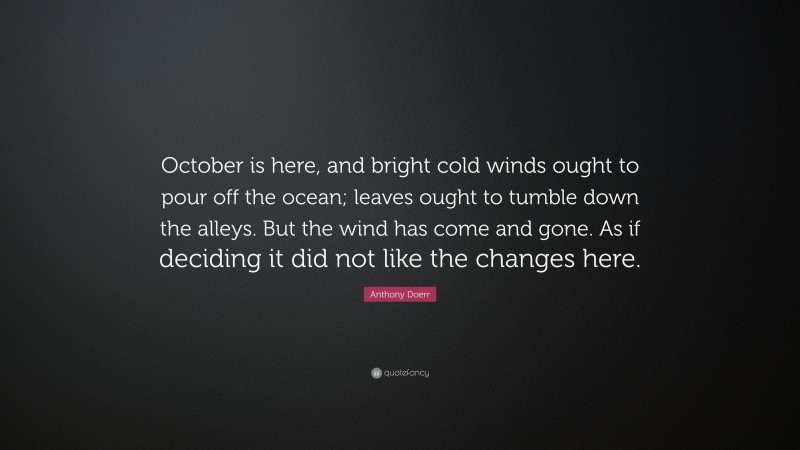 Anthony Doerr Quote: “October is here, and bright cold winds ought to pour off the ocean; leaves ought to tumble down the alleys. But the wind has come and gone. As if deciding it did not like the changes here.”