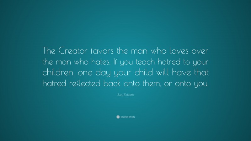 Suzy Kassem Quote: “The Creator favors the man who loves over the man who hates. If you teach hatred to your children, one day your child will have that hatred reflected back onto them, or onto you.”