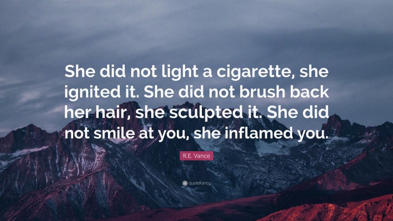 R.E. Vance Quote: “She did not light a cigarette, she ignited it. She did not brush back her hair, she sculpted it. She did not smile at you, she inflamed you.”