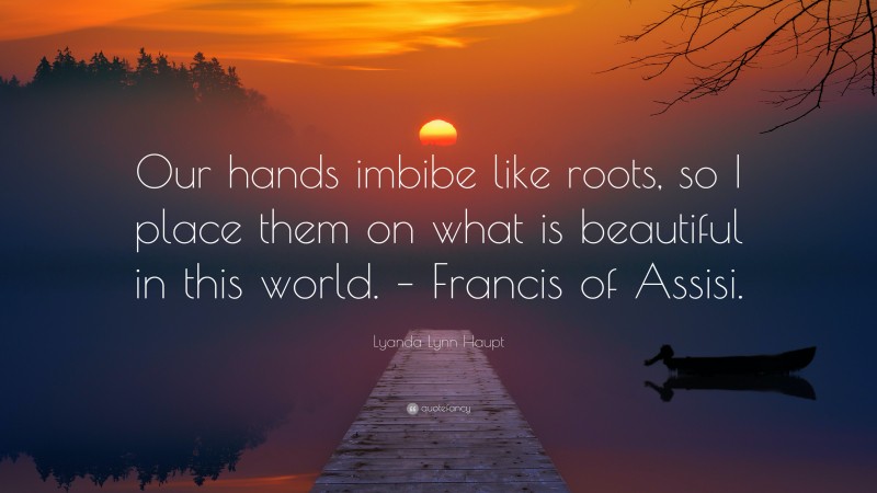 Lyanda Lynn Haupt Quote: “Our hands imbibe like roots, so I place them on what is beautiful in this world. – Francis of Assisi.”