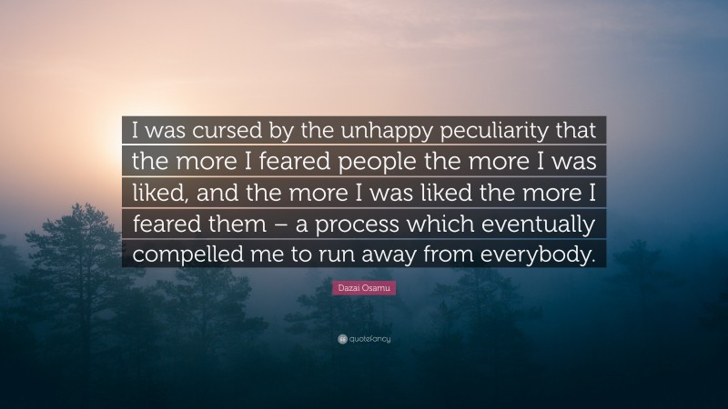 Dazai Osamu Quote: “I was cursed by the unhappy peculiarity that the more I feared people the more I was liked, and the more I was liked the more I feared them – a process which eventually compelled me to run away from everybody.”