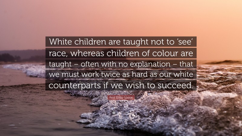 Reni Eddo-Lodge Quote: “White children are taught not to ‘see’ race, whereas children of colour are taught – often with no explanation – that we must work twice as hard as our white counterparts if we wish to succeed.”