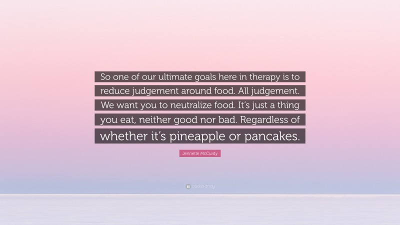 Jennette McCurdy Quote: “So one of our ultimate goals here in therapy is to reduce judgement around food. All judgement. We want you to neutralize food. It’s just a thing you eat, neither good nor bad. Regardless of whether it’s pineapple or pancakes.”