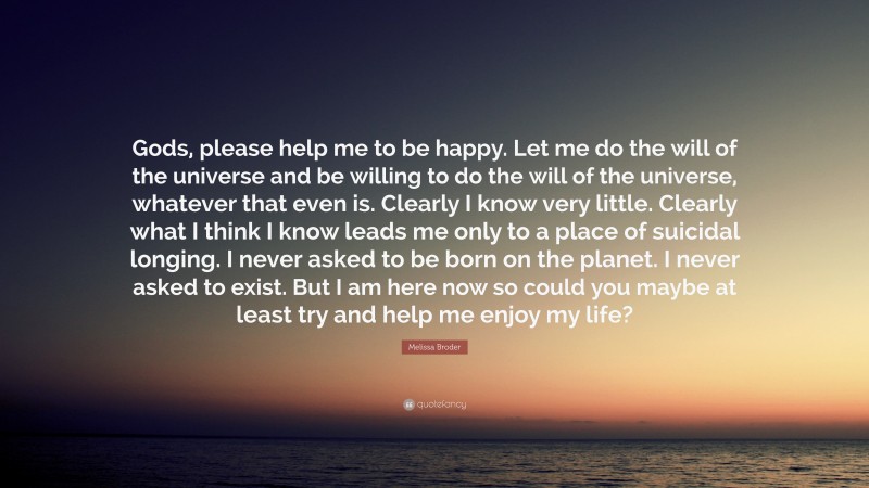 Melissa Broder Quote: “Gods, please help me to be happy. Let me do the will of the universe and be willing to do the will of the universe, whatever that even is. Clearly I know very little. Clearly what I think I know leads me only to a place of suicidal longing. I never asked to be born on the planet. I never asked to exist. But I am here now so could you maybe at least try and help me enjoy my life?”