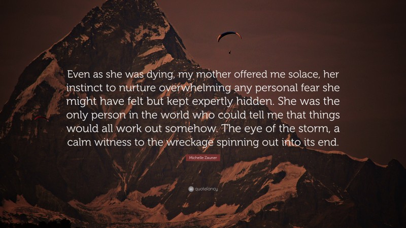 Michelle Zauner Quote: “Even as she was dying, my mother offered me solace, her instinct to nurture overwhelming any personal fear she might have felt but kept expertly hidden. She was the only person in the world who could tell me that things would all work out somehow. The eye of the storm, a calm witness to the wreckage spinning out into its end.”