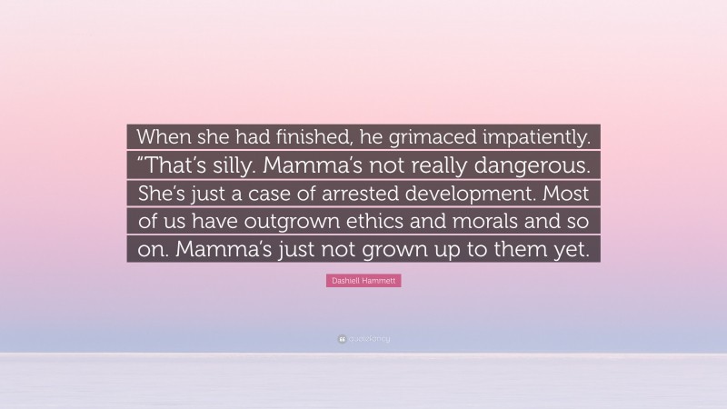 Dashiell Hammett Quote: “When she had finished, he grimaced impatiently. “That’s silly. Mamma’s not really dangerous. She’s just a case of arrested development. Most of us have outgrown ethics and morals and so on. Mamma’s just not grown up to them yet.”