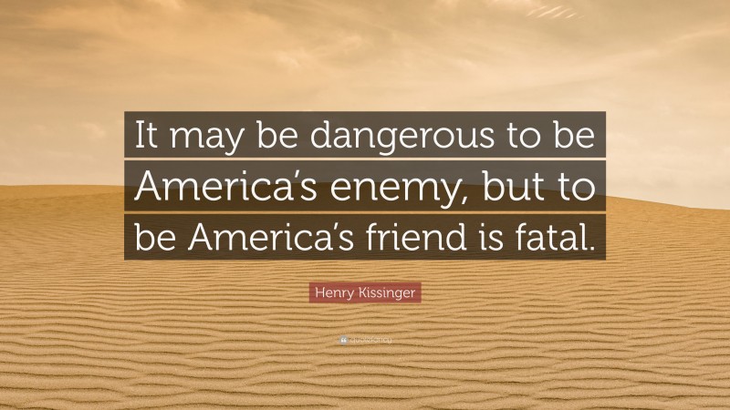 Henry Kissinger Quote: “It may be dangerous to be America’s enemy, but to be America’s friend is fatal.”