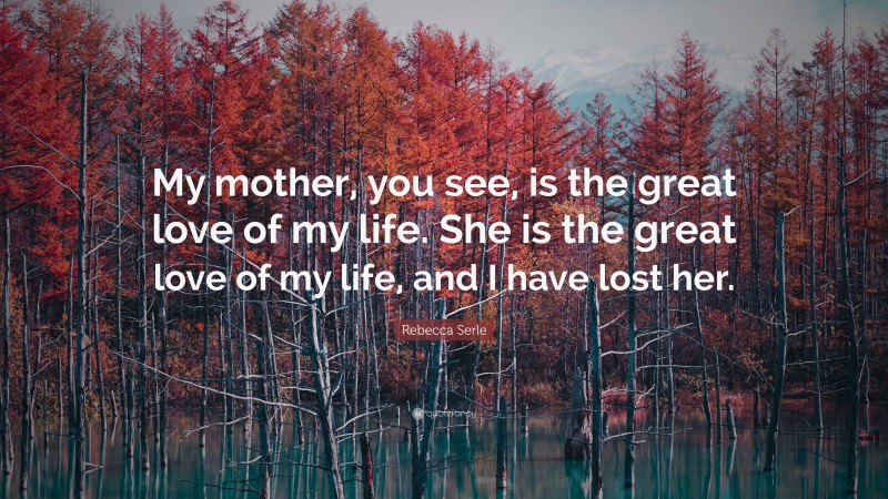 Rebecca Serle Quote: “My mother, you see, is the great love of my life. She is the great love of my life, and I have lost her.”